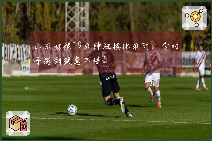 山东姑娘19分钟狂揍比利时，令对手感到疲惫不堪！