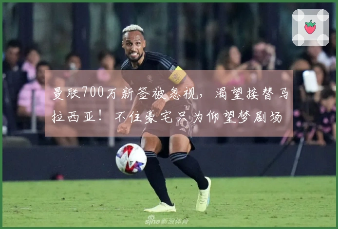 曼联700万新签被忽视，渴望接替马拉西亚！不住豪宅只为仰望梦剧场