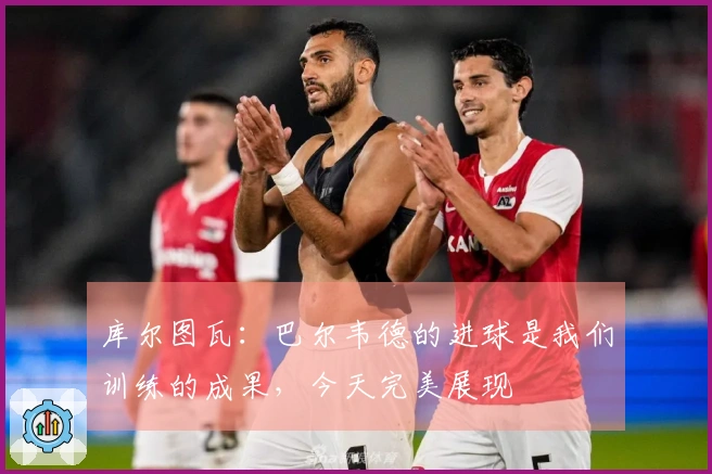 库尔图瓦：巴尔韦德的进球是我们训练的成果，今天完美展现