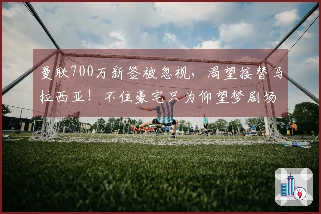 曼联700万新签被忽视，渴望接替马拉西亚！不住豪宅只为仰望梦剧场