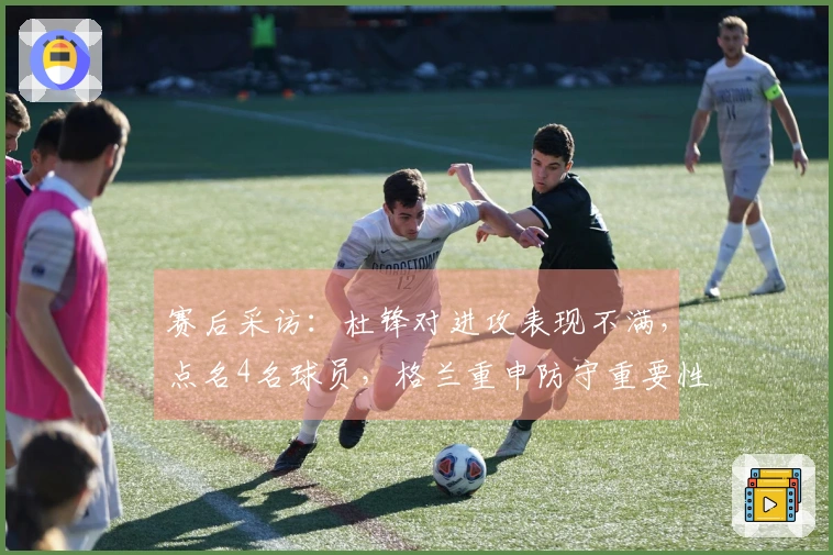 赛后采访：杜锋对进攻表现不满，点名4名球员，格兰重申防守重要性并探讨新援情况