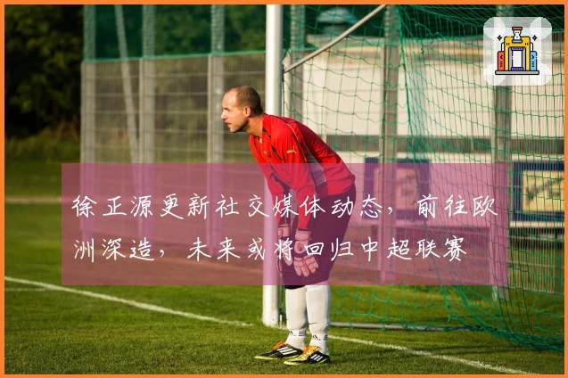 徐正源更新社交媒体动态，前往欧洲深造，未来或将回归中超联赛