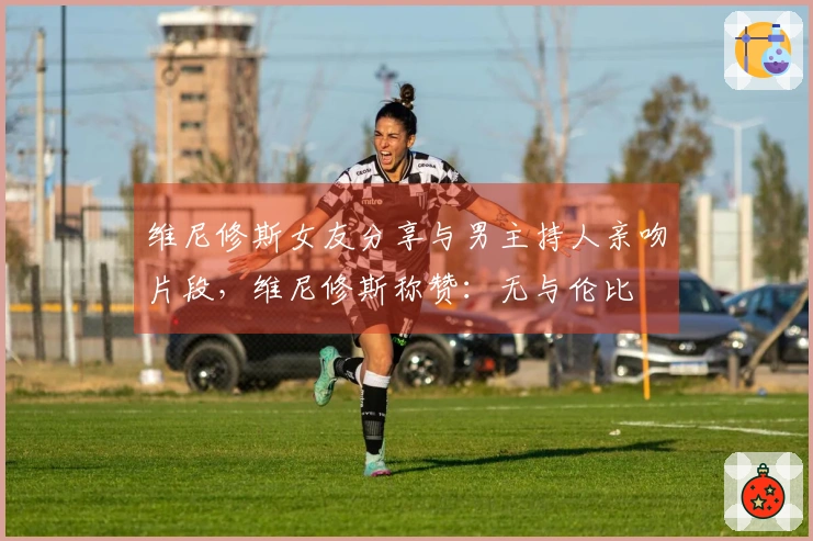 维尼修斯女友分享与男主持人亲吻片段，维尼修斯称赞：无与伦比❤️