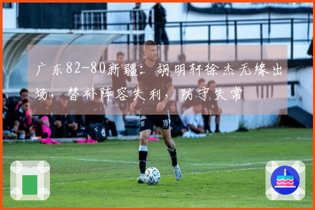 广东82-80新疆：胡明轩徐杰无缘出场，替补阵容失利，防守失常