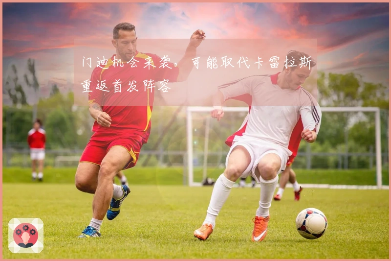 门迪机会来袭，可能取代卡雷拉斯重返首发阵容