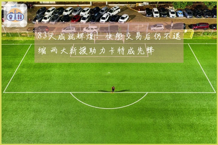 83天成就辉煌！快船交易后仍不退缩 两大新援助力卡特成先锋