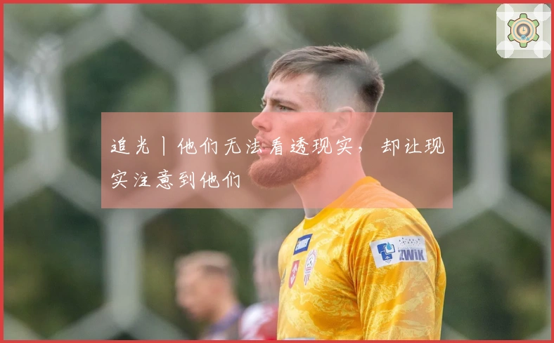 追光丨他们无法看透现实，却让现实注意到他们