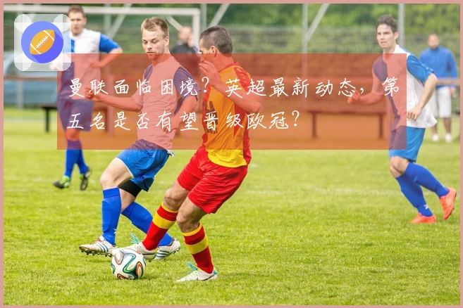 曼联面临困境？英超最新动态，第五名是否有望晋级欧冠？