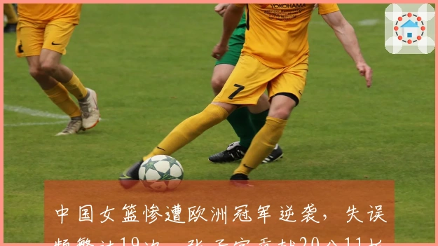中国女篮惨遭欧洲冠军逆袭,失误频繁达19次,张子宇贡献20分11板