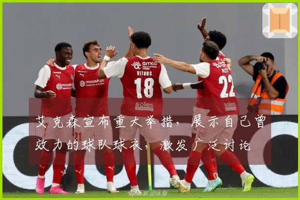 艾克森宣布重大举措，展示自己曾效力的球队球衣，激发广泛讨论