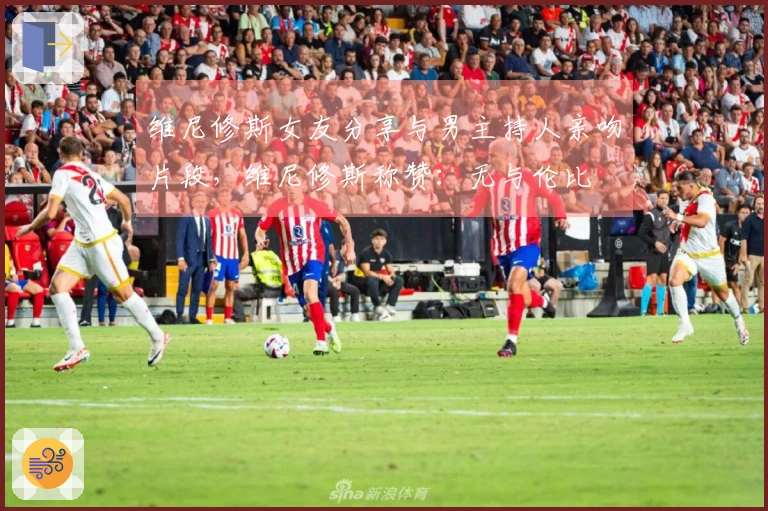 维尼修斯女友分享与男主持人亲吻片段，维尼修斯称赞：无与伦比❤️