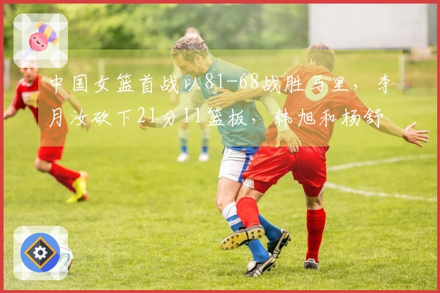 中国女篮首战以81-68战胜马里，李月汝砍下21分11篮板，韩旭和杨舒予各贡献14分