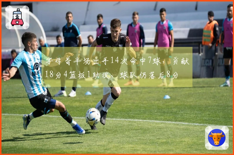 字母哥半场出手14次命中7球，贡献18分4篮板1助攻，球队仍落后8分