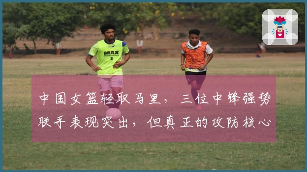 中国女篮轻取马里，三位中锋强势联手表现突出，但真正的攻防核心是她