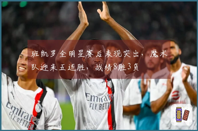 班凯罗全明星赛后表现突出，魔术队迎来五连胜，战绩8胜3负