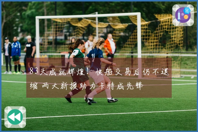 83天成就辉煌!快船交易后仍不退缩 两大新援助力卡特成先锋