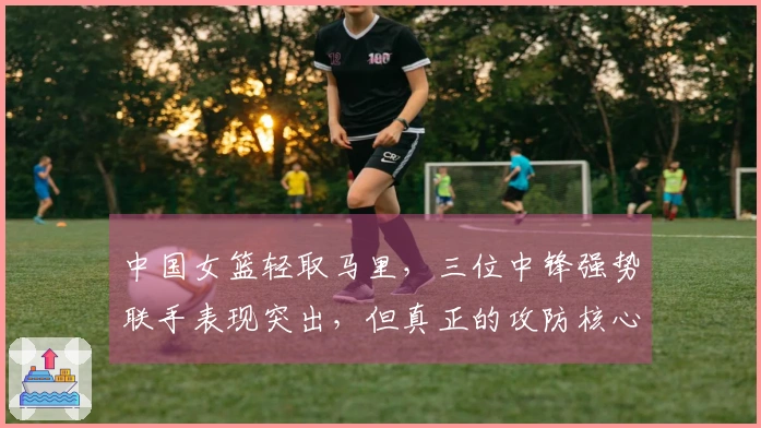 中国女篮轻取马里，三位中锋强势联手表现突出，但真正的攻防核心是她