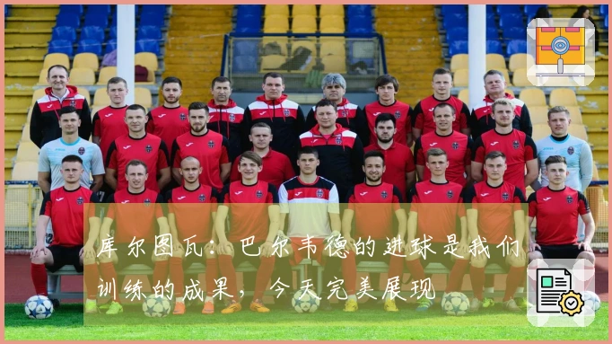 库尔图瓦：巴尔韦德的进球是我们训练的成果，今天完美展现